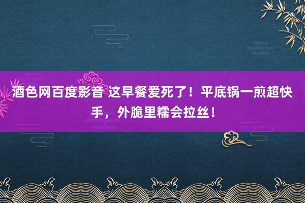 酒色网百度影音 这早餐爱死了！平底锅一煎超快手，外脆里糯会拉丝！
